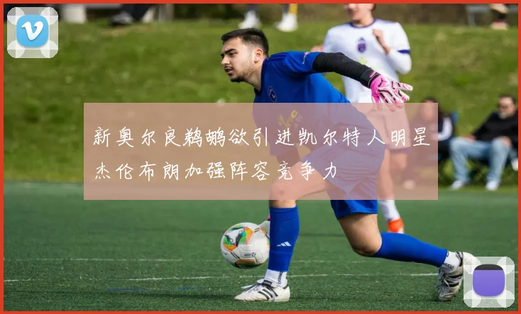 新奥尔良鹈鹕欲引进凯尔特人明星杰伦布朗加强阵容竞争力