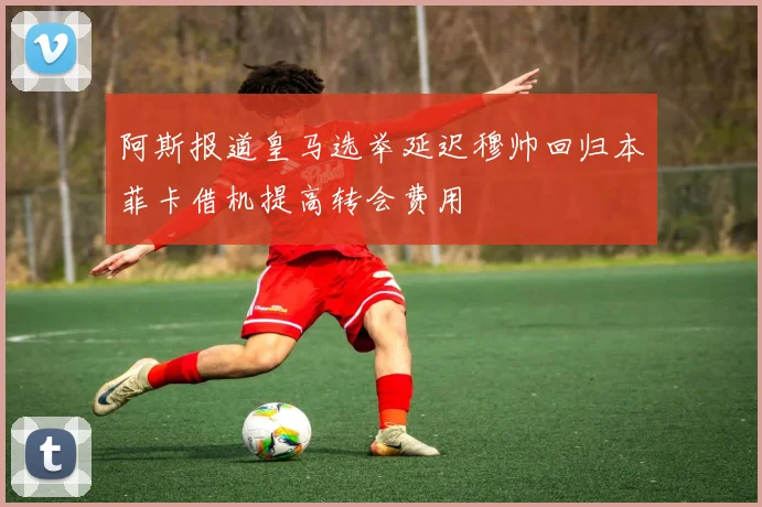 阿斯报道皇马选举延迟穆帅回归本菲卡借机提高转会费用