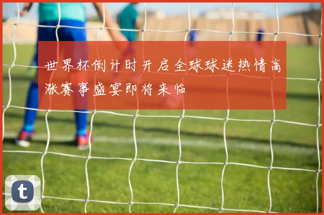 世界杯倒计时开启全球球迷热情高涨赛事盛宴即将来临