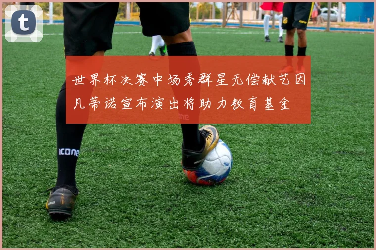 世界杯决赛中场秀群星无偿献艺因凡蒂诺宣布演出将助力教育基金